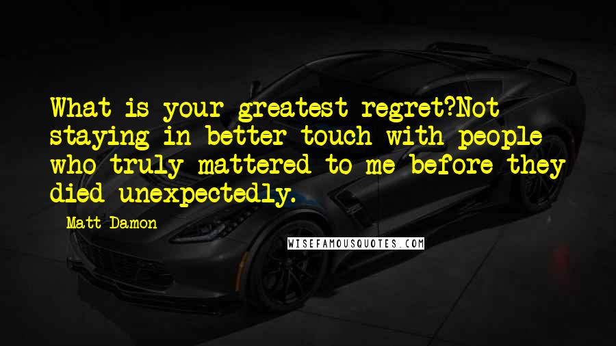 Matt Damon Quotes: What is your greatest regret?Not staying in better touch with people who truly mattered to me before they died unexpectedly.