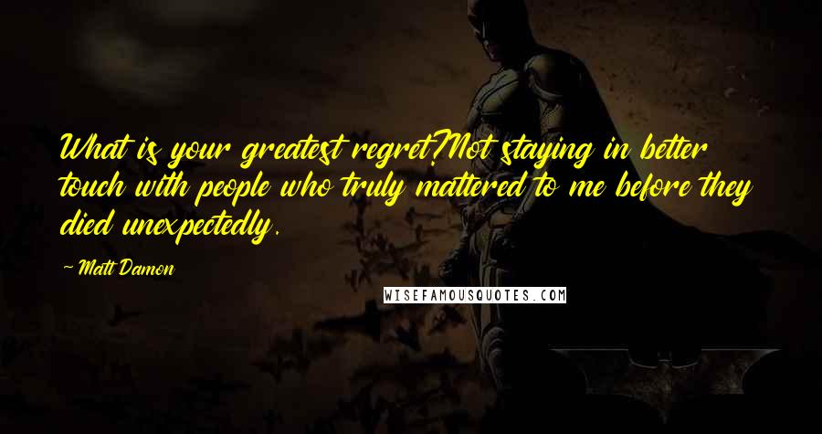 Matt Damon Quotes: What is your greatest regret?Not staying in better touch with people who truly mattered to me before they died unexpectedly.