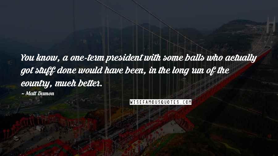 Matt Damon Quotes: You know, a one-term president with some balls who actually got stuff done would have been, in the long run of the country, much better.