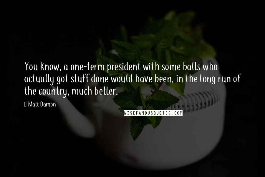 Matt Damon Quotes: You know, a one-term president with some balls who actually got stuff done would have been, in the long run of the country, much better.