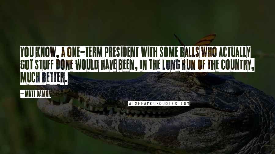 Matt Damon Quotes: You know, a one-term president with some balls who actually got stuff done would have been, in the long run of the country, much better.