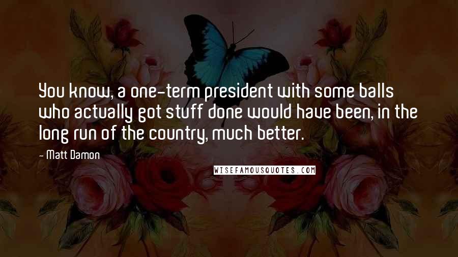 Matt Damon Quotes: You know, a one-term president with some balls who actually got stuff done would have been, in the long run of the country, much better.