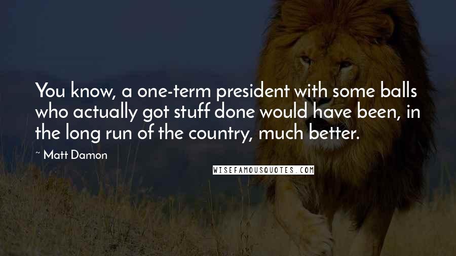 Matt Damon Quotes: You know, a one-term president with some balls who actually got stuff done would have been, in the long run of the country, much better.