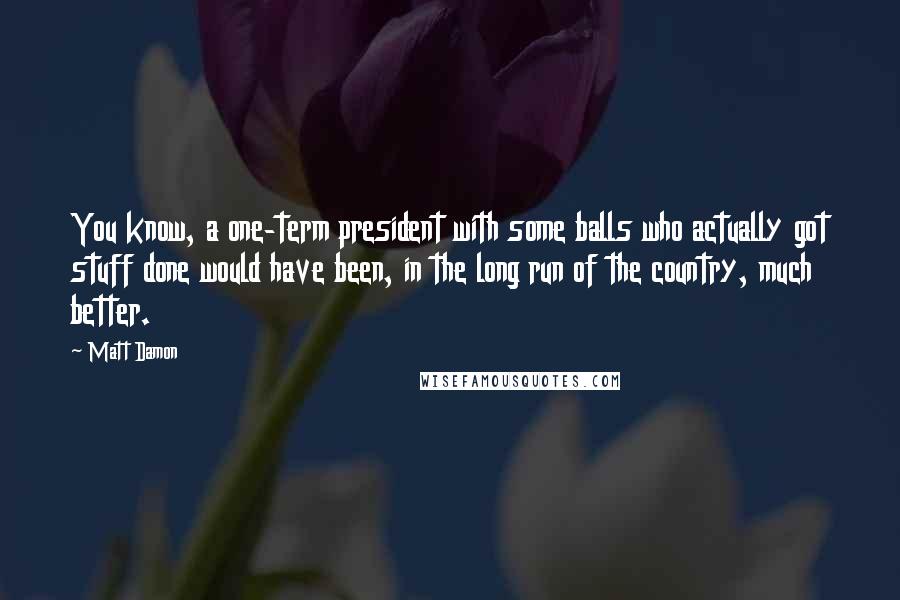 Matt Damon Quotes: You know, a one-term president with some balls who actually got stuff done would have been, in the long run of the country, much better.