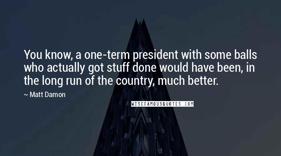 Matt Damon Quotes: You know, a one-term president with some balls who actually got stuff done would have been, in the long run of the country, much better.