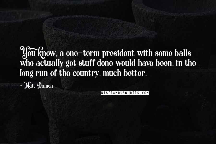 Matt Damon Quotes: You know, a one-term president with some balls who actually got stuff done would have been, in the long run of the country, much better.