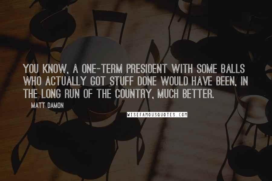 Matt Damon Quotes: You know, a one-term president with some balls who actually got stuff done would have been, in the long run of the country, much better.