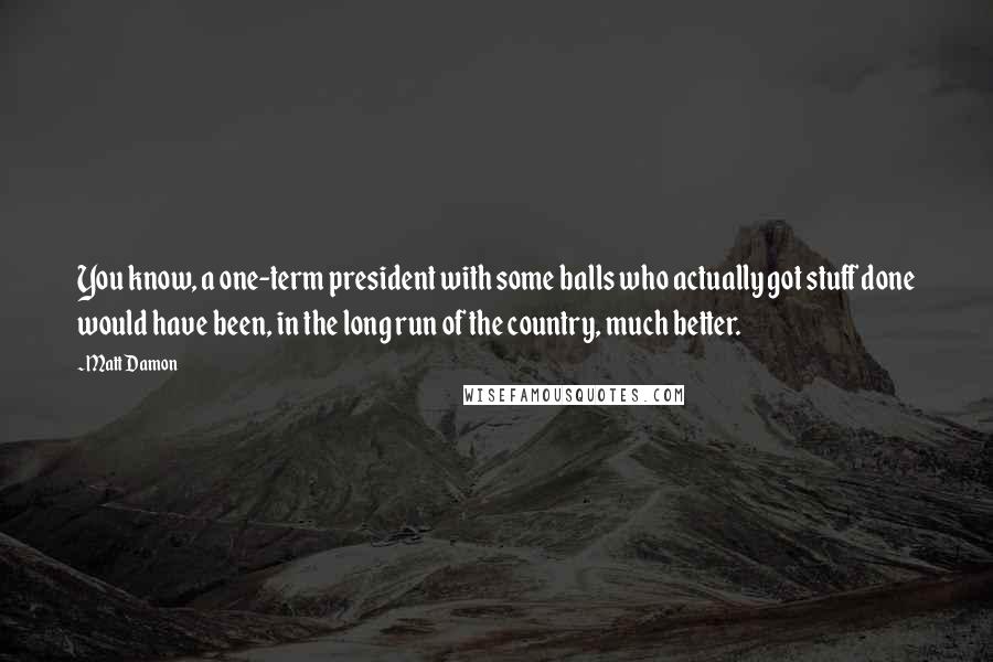 Matt Damon Quotes: You know, a one-term president with some balls who actually got stuff done would have been, in the long run of the country, much better.