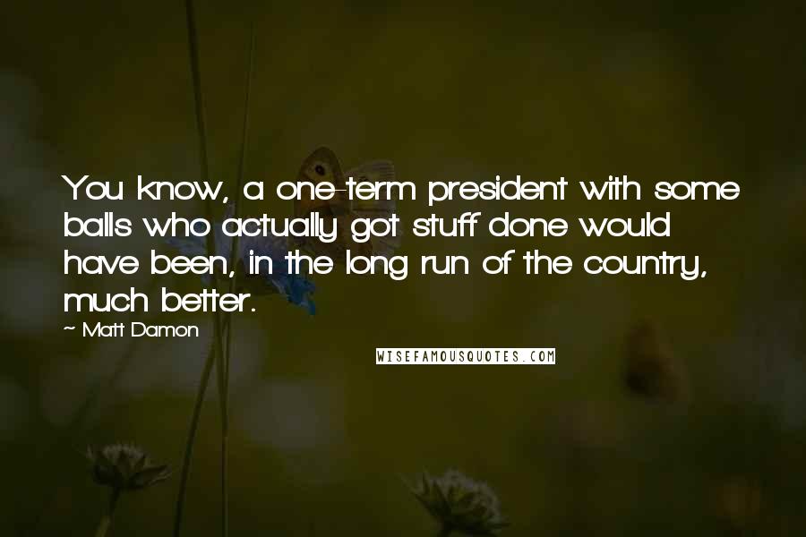 Matt Damon Quotes: You know, a one-term president with some balls who actually got stuff done would have been, in the long run of the country, much better.