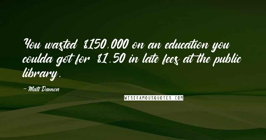 Matt Damon Quotes: You wasted $150,000 on an education you coulda got for $1.50 in late fees at the public library.