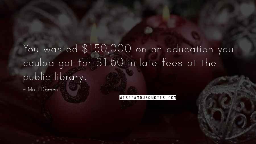 Matt Damon Quotes: You wasted $150,000 on an education you coulda got for $1.50 in late fees at the public library.