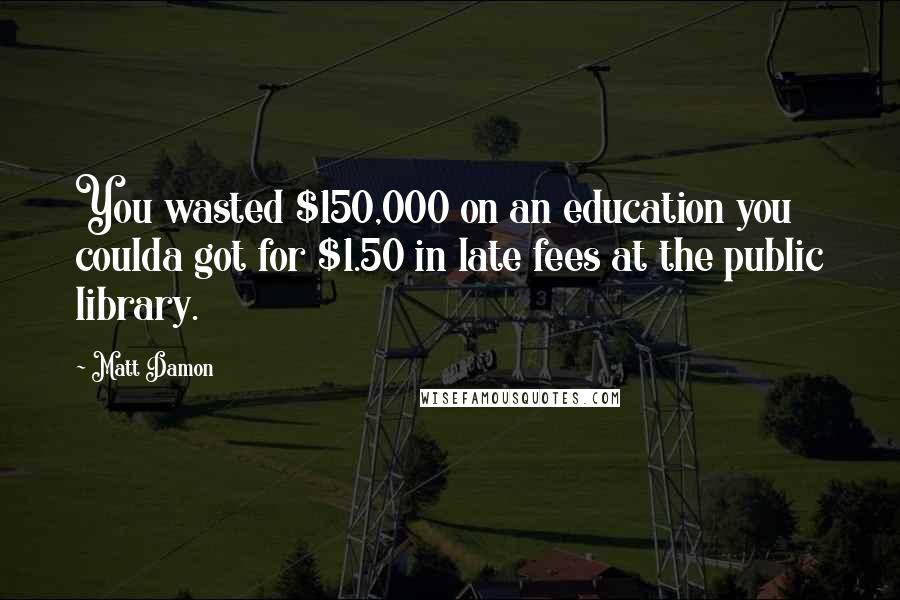 Matt Damon Quotes: You wasted $150,000 on an education you coulda got for $1.50 in late fees at the public library.