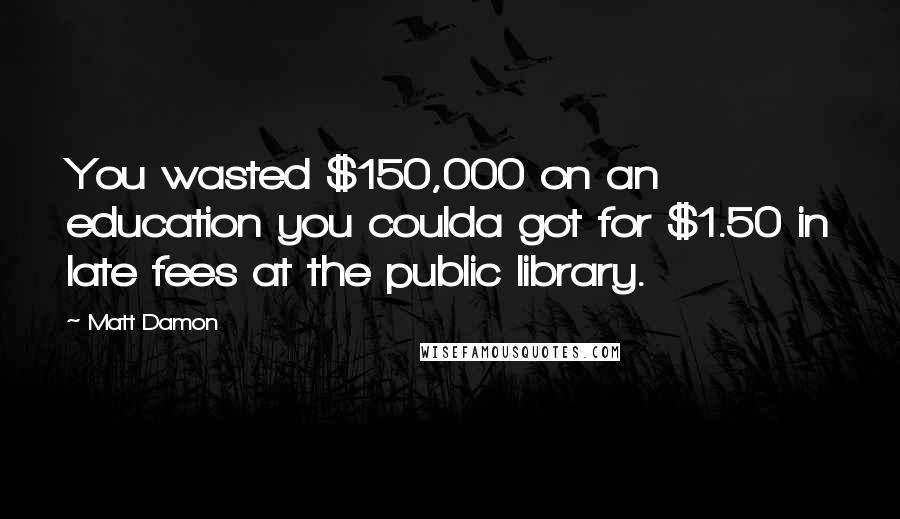 Matt Damon Quotes: You wasted $150,000 on an education you coulda got for $1.50 in late fees at the public library.