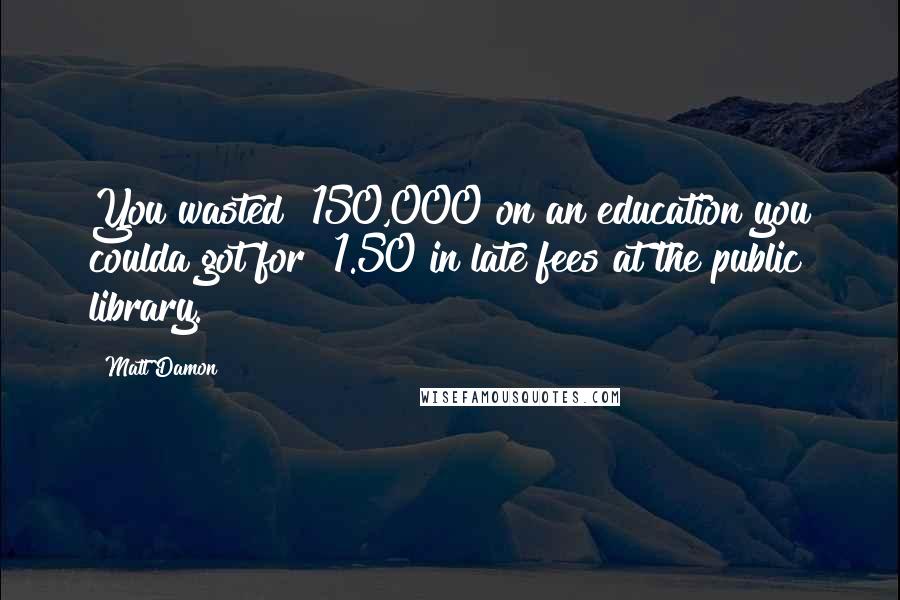 Matt Damon Quotes: You wasted $150,000 on an education you coulda got for $1.50 in late fees at the public library.