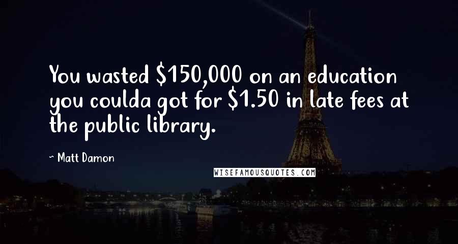 Matt Damon Quotes: You wasted $150,000 on an education you coulda got for $1.50 in late fees at the public library.