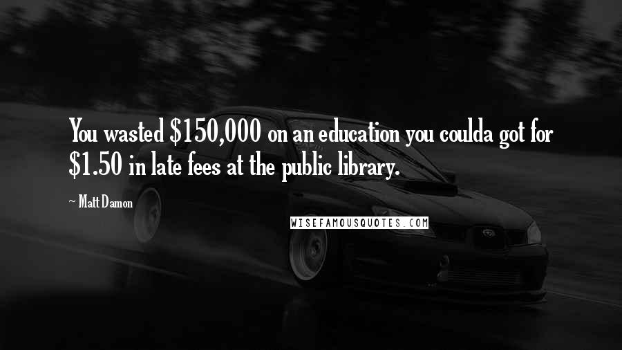 Matt Damon Quotes: You wasted $150,000 on an education you coulda got for $1.50 in late fees at the public library.