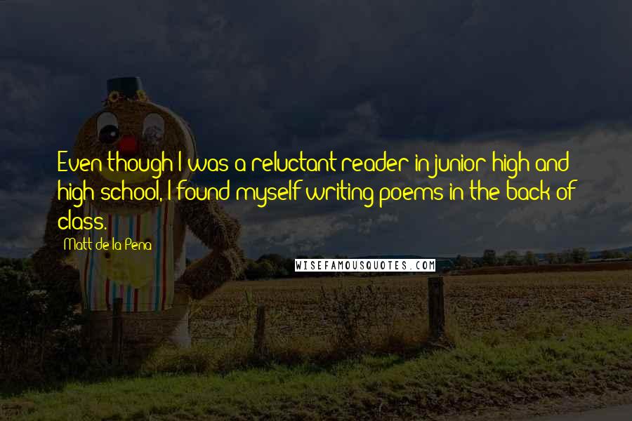 Matt De La Pena Quotes: Even though I was a reluctant reader in junior high and high school, I found myself writing poems in the back of class.