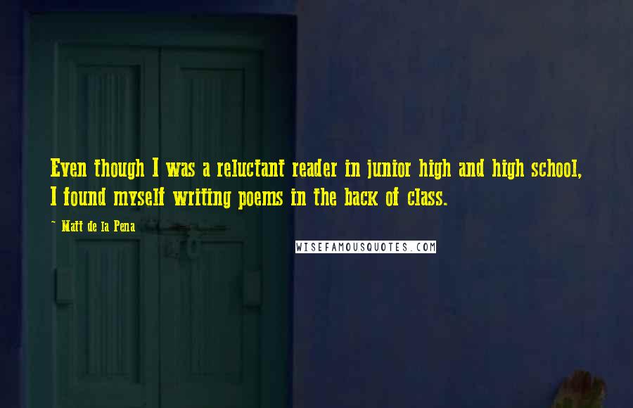 Matt De La Pena Quotes: Even though I was a reluctant reader in junior high and high school, I found myself writing poems in the back of class.