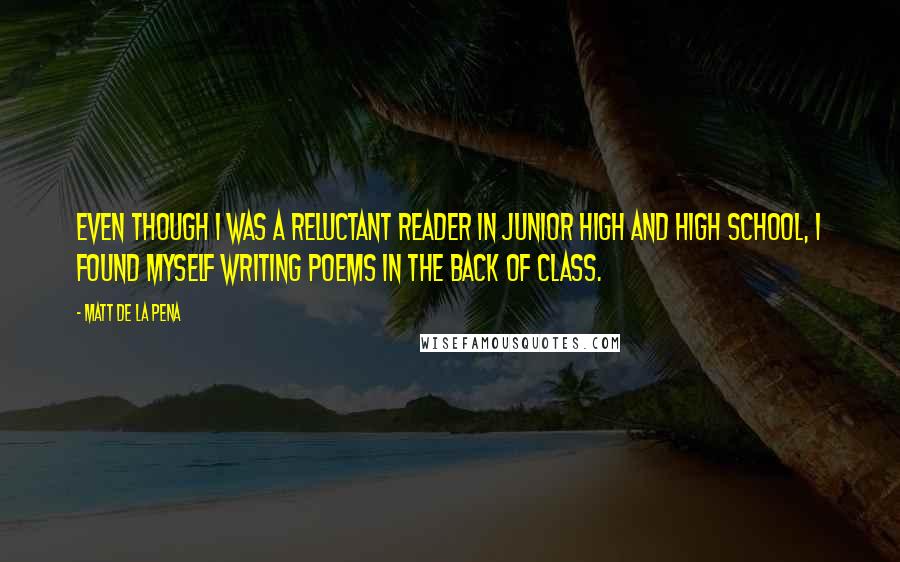 Matt De La Pena Quotes: Even though I was a reluctant reader in junior high and high school, I found myself writing poems in the back of class.