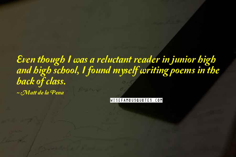 Matt De La Pena Quotes: Even though I was a reluctant reader in junior high and high school, I found myself writing poems in the back of class.