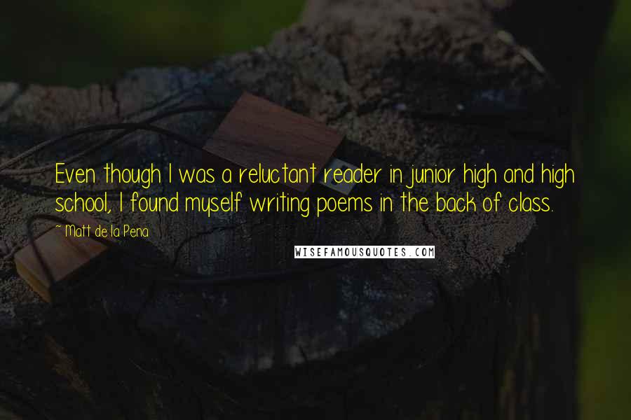 Matt De La Pena Quotes: Even though I was a reluctant reader in junior high and high school, I found myself writing poems in the back of class.