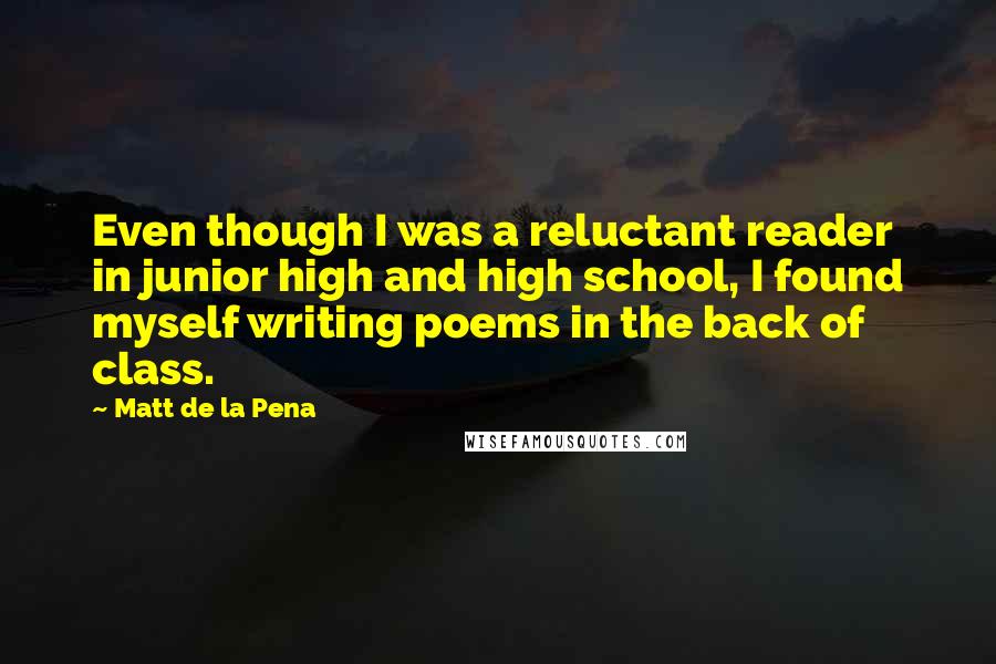Matt De La Pena Quotes: Even though I was a reluctant reader in junior high and high school, I found myself writing poems in the back of class.