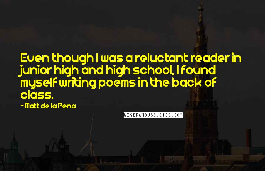 Matt De La Pena Quotes: Even though I was a reluctant reader in junior high and high school, I found myself writing poems in the back of class.