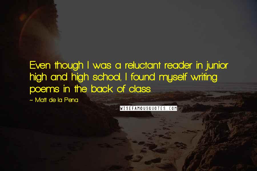 Matt De La Pena Quotes: Even though I was a reluctant reader in junior high and high school, I found myself writing poems in the back of class.