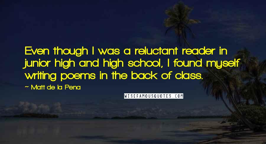 Matt De La Pena Quotes: Even though I was a reluctant reader in junior high and high school, I found myself writing poems in the back of class.