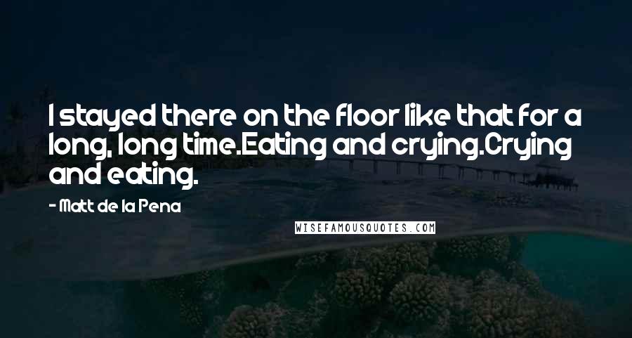 Matt De La Pena Quotes: I stayed there on the floor like that for a long, long time.Eating and crying.Crying and eating.
