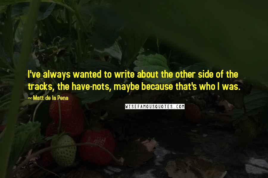 Matt De La Pena Quotes: I've always wanted to write about the other side of the tracks, the have-nots, maybe because that's who I was.