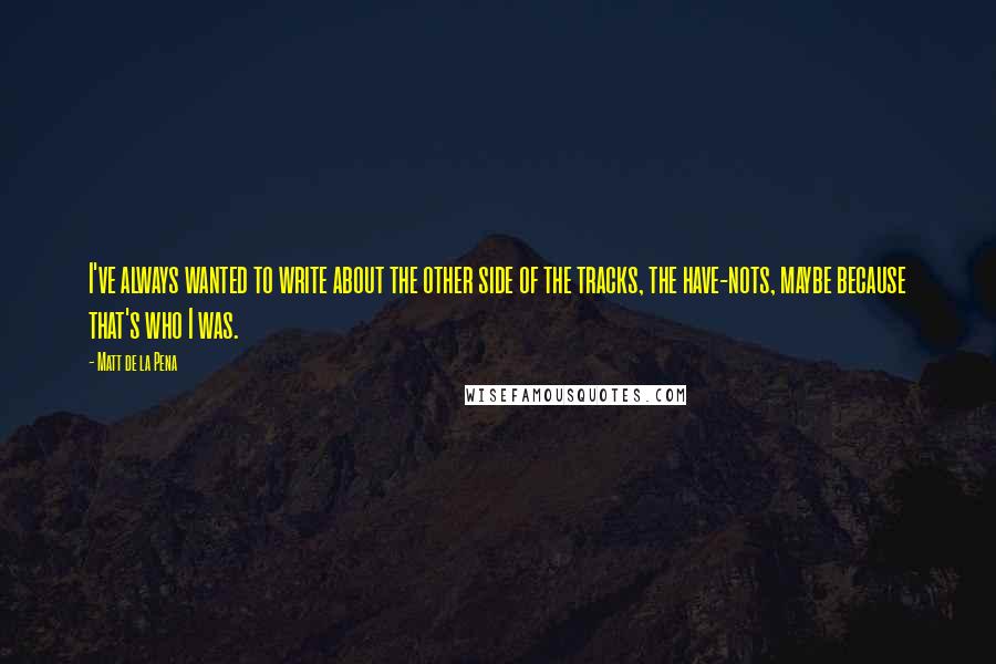 Matt De La Pena Quotes: I've always wanted to write about the other side of the tracks, the have-nots, maybe because that's who I was.