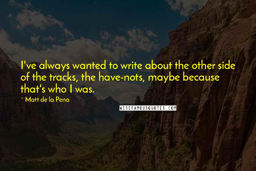 Matt De La Pena Quotes: I've always wanted to write about the other side of the tracks, the have-nots, maybe because that's who I was.