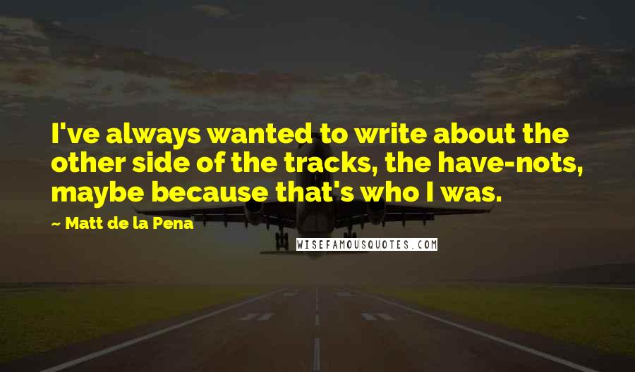 Matt De La Pena Quotes: I've always wanted to write about the other side of the tracks, the have-nots, maybe because that's who I was.