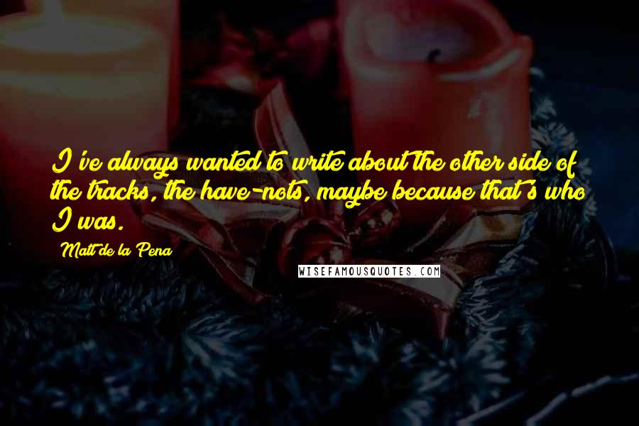 Matt De La Pena Quotes: I've always wanted to write about the other side of the tracks, the have-nots, maybe because that's who I was.