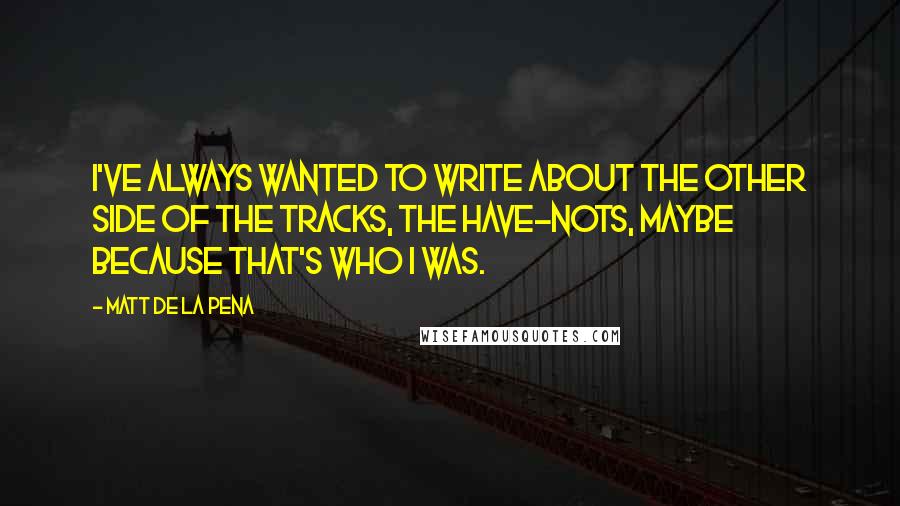 Matt De La Pena Quotes: I've always wanted to write about the other side of the tracks, the have-nots, maybe because that's who I was.