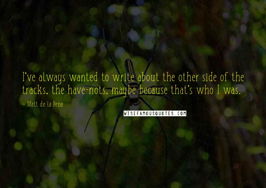 Matt De La Pena Quotes: I've always wanted to write about the other side of the tracks, the have-nots, maybe because that's who I was.