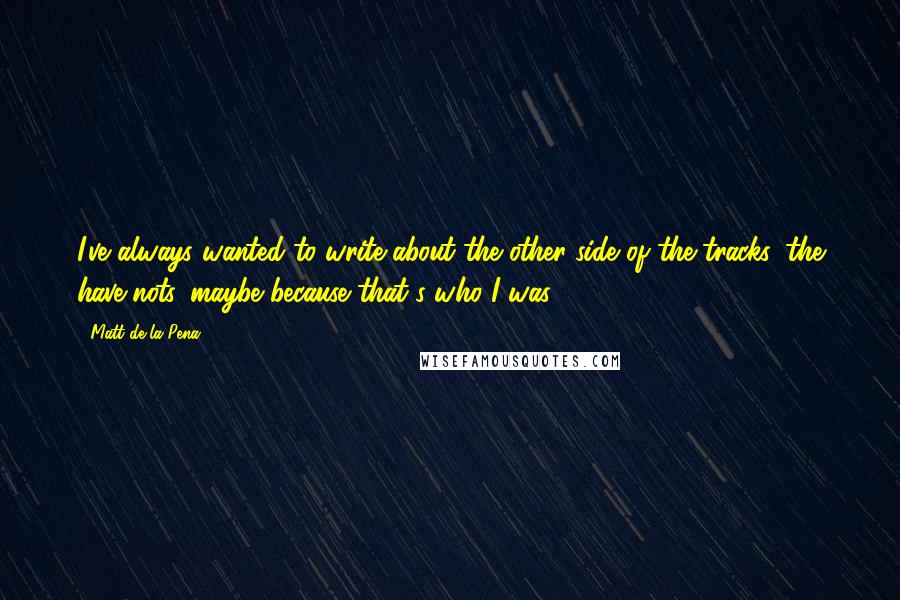 Matt De La Pena Quotes: I've always wanted to write about the other side of the tracks, the have-nots, maybe because that's who I was.