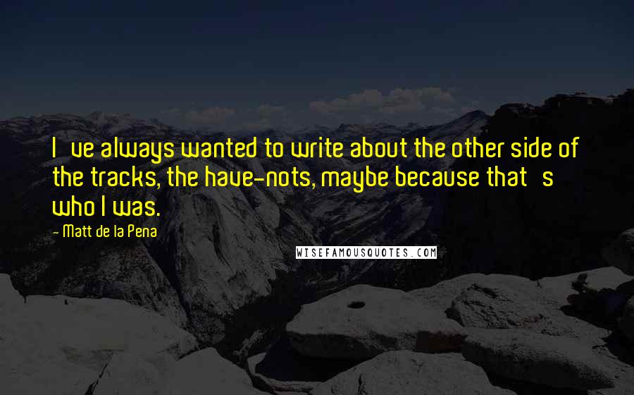 Matt De La Pena Quotes: I've always wanted to write about the other side of the tracks, the have-nots, maybe because that's who I was.