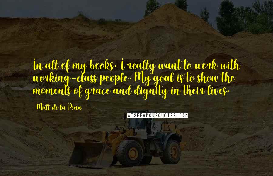 Matt De La Pena Quotes: In all of my books, I really want to work with working-class people. My goal is to show the moments of grace and dignity in their lives.