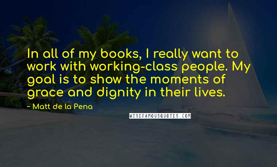 Matt De La Pena Quotes: In all of my books, I really want to work with working-class people. My goal is to show the moments of grace and dignity in their lives.