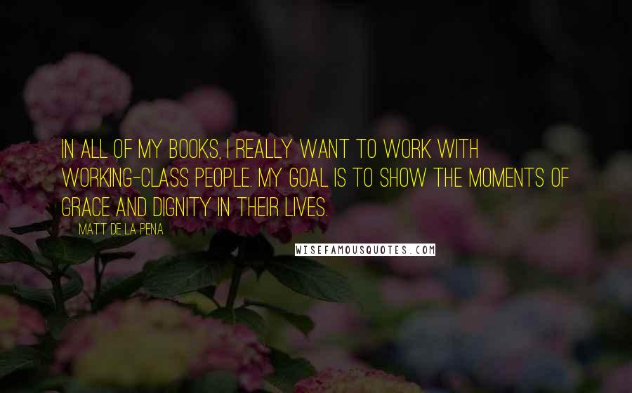 Matt De La Pena Quotes: In all of my books, I really want to work with working-class people. My goal is to show the moments of grace and dignity in their lives.