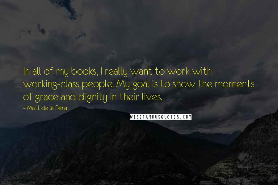 Matt De La Pena Quotes: In all of my books, I really want to work with working-class people. My goal is to show the moments of grace and dignity in their lives.
