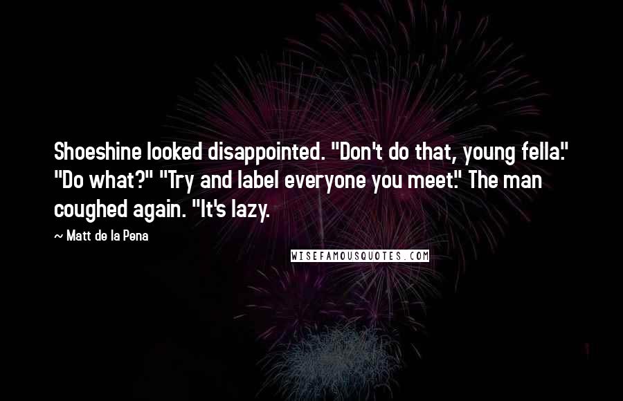 Matt De La Pena Quotes: Shoeshine looked disappointed. "Don't do that, young fella." "Do what?" "Try and label everyone you meet." The man coughed again. "It's lazy.