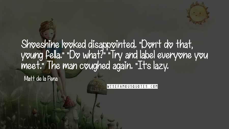 Matt De La Pena Quotes: Shoeshine looked disappointed. "Don't do that, young fella." "Do what?" "Try and label everyone you meet." The man coughed again. "It's lazy.