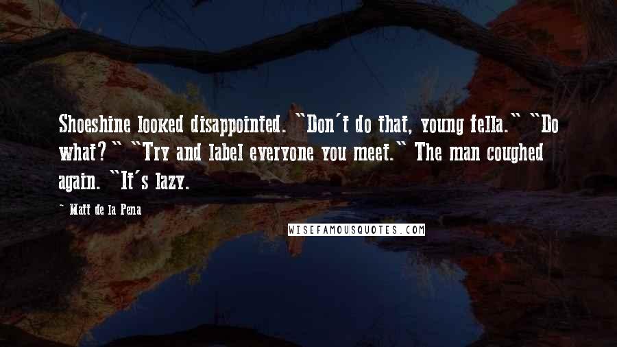 Matt De La Pena Quotes: Shoeshine looked disappointed. "Don't do that, young fella." "Do what?" "Try and label everyone you meet." The man coughed again. "It's lazy.