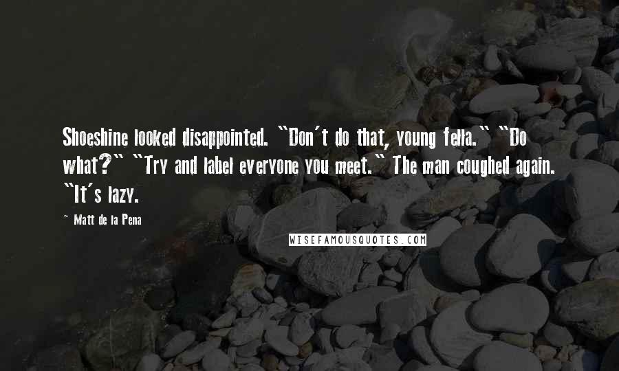 Matt De La Pena Quotes: Shoeshine looked disappointed. "Don't do that, young fella." "Do what?" "Try and label everyone you meet." The man coughed again. "It's lazy.