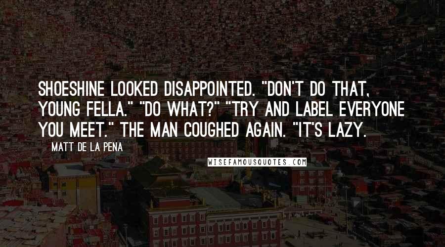 Matt De La Pena Quotes: Shoeshine looked disappointed. "Don't do that, young fella." "Do what?" "Try and label everyone you meet." The man coughed again. "It's lazy.