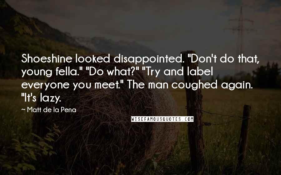 Matt De La Pena Quotes: Shoeshine looked disappointed. "Don't do that, young fella." "Do what?" "Try and label everyone you meet." The man coughed again. "It's lazy.