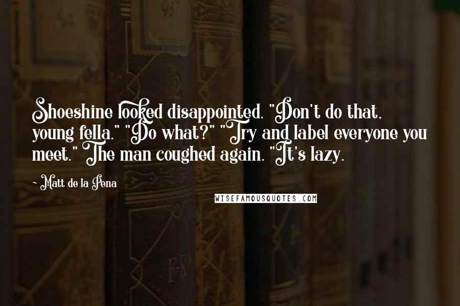 Matt De La Pena Quotes: Shoeshine looked disappointed. "Don't do that, young fella." "Do what?" "Try and label everyone you meet." The man coughed again. "It's lazy.